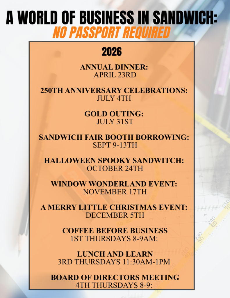2026 Calendar Annual Dinner: April 23rd 250th Anniversary Celebrations: July 4th Gold Outing: July 31st Sandwich Fair Booth Borrowing: Sept 9-13th Halloween Spooky Sandwitch: October 24th Window Wonderland Event: November 17th A Merry Little Christmas Event: December 5th Coffee Before Business 1st Thursdays 8-9am: Lunch and Learn 3rd Thursdays 11:30am-1pm Board of Directors Meeting 4th Thursdays 8-9: